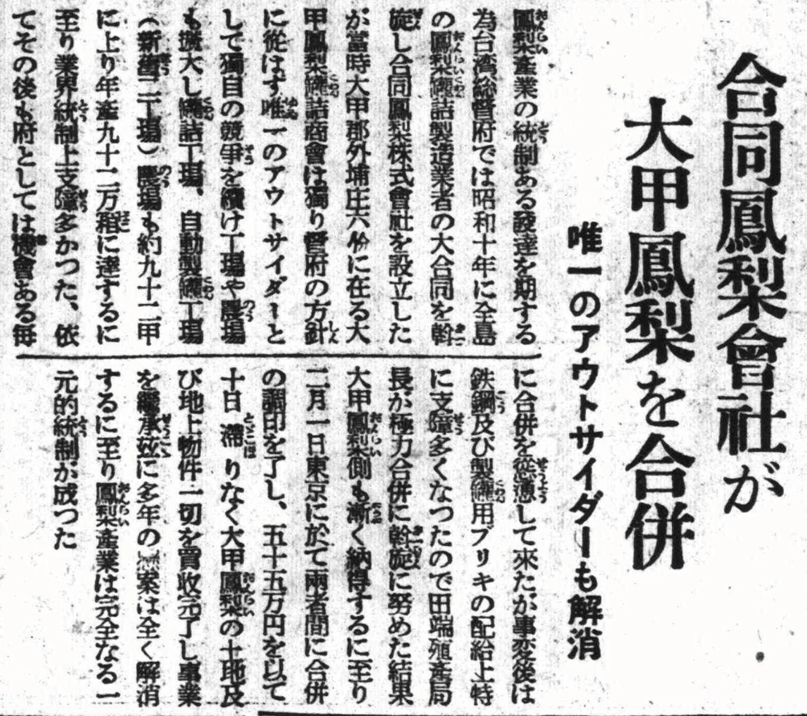 合同鳳梨会社、大甲鳳梨を合併――唯一の部外者もまた消えゆかんとす  昭和十四年（一九三九年）二月十一日  鳳梨産業が統治のもとで興隆することを期して、台湾総督府は昭和十年（一九三五年）に、全島の鳳梨罐詰製造業者の合併の調整を進め、「合同鳳梨株式会社」を設立した。当時、大甲郡外埔庄六份に大甲鳳梨罐詰商會があった。これは唯一、官の方針に従わず、総督府の方針の外に独立して、部外の人物によって経営される商会であった。しかもそれは競争者として独立を保ち続け、その工場と農場も拡大を続けており、罐詰工場、自動製罐工場（新旧二工場あり）、農場も九十二甲の土地にまで増え、年産量は九十二万箱に達していた。これは業界の統制に多くの障害をもたらしていた。これ以後、総督府は機会あるごとに、その合併をそそのかしてきた。だが事変ののち、政府が鋼鉄および罐詰製造用のブリキの配給に問題を生じたことから、田端幸三郎殖産局長が極力協調して合併を進めた結果、大甲鳳梨の側も次第にこの提言を受け入れていった。のちに本年二月一日、東京において両者間の合併の調印が行われた。五十五万円の金額をもって、十日も経たぬうちに、総督府は大甲鳳梨の土地および地上物件などをすべて買収し終え、その事業を継承した。ここに、長年の懸案もこうして完全に消え去った。鳳梨産業はかくして一元的な統制を達成したのである。