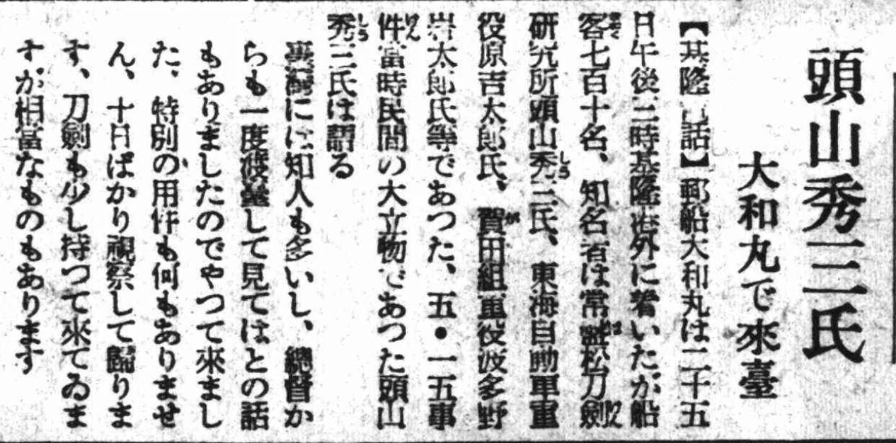 頭山秀三氏、「大和丸」に乗って台湾へ来る  昭和十三年（一九三八年）十一月二十六日   【基隆からの電話】郵船・大和丸は二十五日午後三時に基隆港外に到着した。船には乗客七百十名があり、著名な者としては、常盤松刀剣研究所の頭山秀三氏、東海自動車取締役の原吉太郎氏、賀田組取締役の波多野岩太郎氏などがいた。五・一五事件の当時、いわゆる民間の大物であった頭山秀三氏は、台湾に多くの友人をもつ。秀三は渡台後、一度は台湾総督とも面会し、談話を交わした。秀三にはとくに任務はなく、ただ十日ほどかけて視察したのち帰る予定だという。刀剣などもほんのわずかばかりを携えて来台したにすぎない。